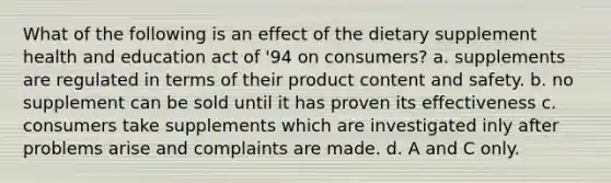 What of the following is an effect of the dietary supplement health and education act of '94 on consumers? a. supplements are regulated in terms of their product content and safety. b. no supplement can be sold until it has proven its effectiveness c. consumers take supplements which are investigated inly after problems arise and complaints are made. d. A and C only.