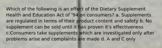 Which of the following is an effect of the Dietary Supplement Health and Education Act of '94 on consumers? a. Supplements are regulated in terms of their product content and safety b. No supplement can be sold until it has proven it's effectiveness c.Consumers take supplements which are investigated only after problems arise and complaints are made d. A and C only