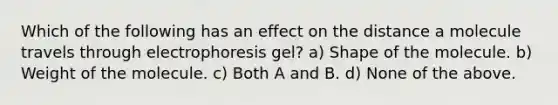 Which of the following has an effect on the distance a molecule travels through electrophoresis gel? a) Shape of the molecule. b) Weight of the molecule. c) Both A and B. d) None of the above.