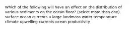 Which of the following will have an effect on the distribution of various sediments on the ocean floor? (select more than one) surface ocean currents a large landmass water temperature climate upwelling currents ocean productivity