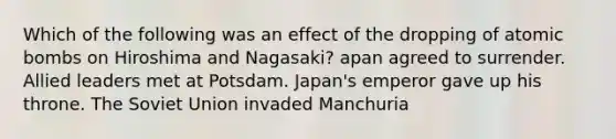 Which of the following was an effect of the dropping of atomic bombs on Hiroshima and Nagasaki? apan agreed to surrender. Allied leaders met at Potsdam. Japan's emperor gave up his throne. The Soviet Union invaded Manchuria