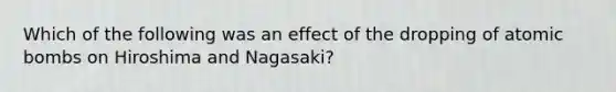 Which of the following was an effect of the dropping of atomic bombs on Hiroshima and Nagasaki?