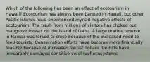 Which of the following has been an effect of ecotourism in Hawaii? Ecotourism has always been banned in Hawaii, but other Pacific islands have experienced myriad negative effects of ecotourism. The trash from millions of visitors has choked out mangrove forests on the island of Oahu. A large marine reserve in Hawaii was forced to close because of the increased need to feed tourists. Conservation efforts have become more financially feasible because of increased tourist dollars. Tourists have irreparably damaged sensitive coral reef ecosystems.