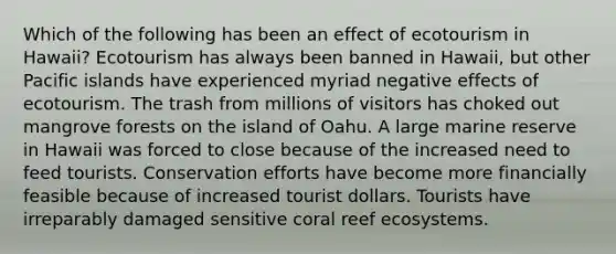 Which of the following has been an effect of ecotourism in Hawaii? Ecotourism has always been banned in Hawaii, but other Pacific islands have experienced myriad negative effects of ecotourism. The trash from millions of visitors has choked out mangrove forests on the island of Oahu. A large marine reserve in Hawaii was forced to close because of the increased need to feed tourists. Conservation efforts have become more financially feasible because of increased tourist dollars. Tourists have irreparably damaged sensitive coral reef ecosystems.