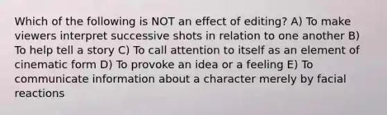 Which of the following is NOT an effect of editing? A) To make viewers interpret successive shots in relation to one another B) To help tell a story C) To call attention to itself as an element of cinematic form D) To provoke an idea or a feeling E) To communicate information about a character merely by facial reactions