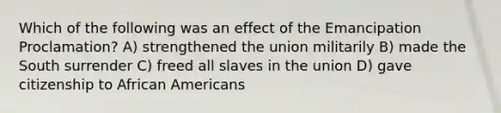 Which of the following was an effect of the Emancipation Proclamation? A) strengthened the union militarily B) made the South surrender C) freed all slaves in the union D) gave citizenship to African Americans