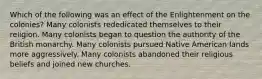 Which of the following was an effect of the Enlightenment on the colonies? Many colonists rededicated themselves to their religion. Many colonists began to question the authority of the British monarchy. Many colonists pursued Native American lands more aggressively. Many colonists abandoned their religious beliefs and joined new churches.