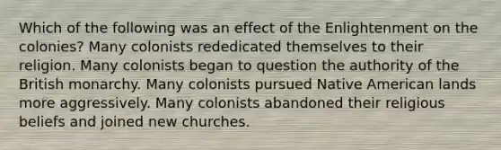 Which of the following was an effect of the Enlightenment on the colonies? Many colonists rededicated themselves to their religion. Many colonists began to question the authority of the British monarchy. Many colonists pursued Native American lands more aggressively. Many colonists abandoned their religious beliefs and joined new churches.