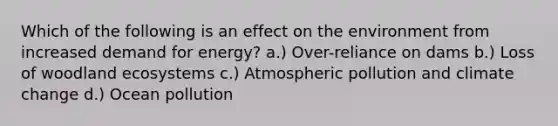 Which of the following is an effect on the environment from increased demand for energy? a.) Over-reliance on dams b.) Loss of woodland ecosystems c.) Atmospheric pollution and climate change d.) Ocean pollution