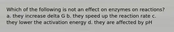 Which of the following is not an effect on enzymes on reactions? a. they increase delta G b. they speed up the reaction rate c. they lower the activation energy d. they are affected by pH