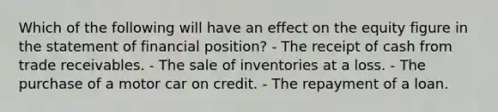 Which of the following will have an effect on the equity figure in the statement of financial position? - The receipt of cash from trade receivables. - The sale of inventories at a loss. - The purchase of a motor car on credit. - The repayment of a loan.