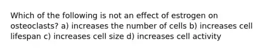 Which of the following is not an effect of estrogen on osteoclasts? a) increases the number of cells b) increases cell lifespan c) increases cell size d) increases cell activity