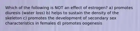 Which of the following is NOT an effect of estrogen? a) promotes diuresis (water loss) b) helps to sustain the density of the skeleton c) promotes the development of secondary sex characteristics in females d) promotes oogenesis