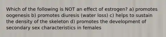 Which of the following is NOT an effect of estrogen? a) promotes oogenesis b) promotes diuresis (water loss) c) helps to sustain the density of the skeleton d) promotes the development of secondary sex characteristics in females