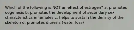 Which of the following is NOT an effect of estrogen? a. promotes oogenesis b. promotes the development of secondary sex characteristics in females c. helps to sustain the density of the skeleton d. promotes diuresis (water loss)