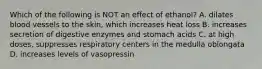 Which of the following is NOT an effect of ethanol? A. dilates blood vessels to the skin, which increases heat loss B. increases secretion of digestive enzymes and stomach acids C. at high doses, suppresses respiratory centers in the medulla oblongata D. increases levels of vasopressin