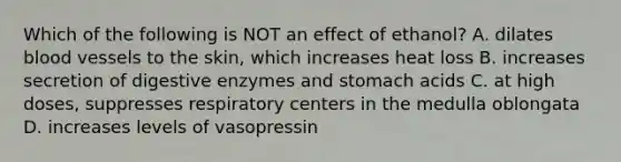 Which of the following is NOT an effect of ethanol? A. dilates blood vessels to the skin, which increases heat loss B. increases secretion of digestive enzymes and stomach acids C. at high doses, suppresses respiratory centers in the medulla oblongata D. increases levels of vasopressin