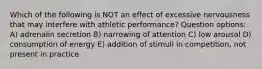 Which of the following is NOT an effect of excessive nervousness that may interfere with athletic performance? Question options: A) adrenalin secretion B) narrowing of attention C) low arousal D) consumption of energy E) addition of stimuli in competition, not present in practice