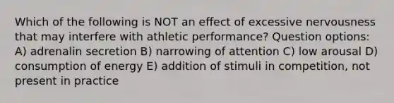 Which of the following is NOT an effect of excessive nervousness that may interfere with athletic performance? Question options: A) adrenalin secretion B) narrowing of attention C) low arousal D) consumption of energy E) addition of stimuli in competition, not present in practice