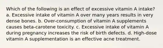 Which of the following is an effect of excessive vitamin A intake? a. Excessive intake of vitamin A over many years results in very dense bones. b. Over-consumption of vitamin A supplements causes beta-carotene toxicity. c. Excessive intake of vitamin A during pregnancy increases the risk of birth defects. d. High-dose vitamin A supplementation is an effective acne treatment.