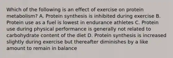 Which of the following is an effect of exercise on protein metabolism? A. Protein synthesis is inhibited during exercise B. Protein use as a fuel is lowest in endurance athletes C. Protein use during physical performance is generally not related to carbohydrate content of the diet D. Protein synthesis is increased slightly during exercise but thereafter diminishes by a like amount to remain in balance