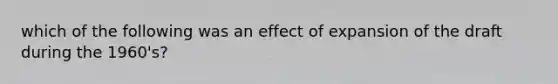 which of the following was an effect of expansion of the draft during the 1960's?