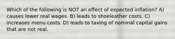 Which of the following is NOT an effect of expected inflation? A) causes lower real wages. B) leads to shoeleather costs. C) increases menu costs. D) leads to taxing of nominal capital gains that are not real.