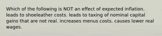 Which of the following is NOT an effect of expected inflation. leads to shoeleather costs. leads to taxing of nominal capital gains that are not real. increases menus costs. causes lower real wages.