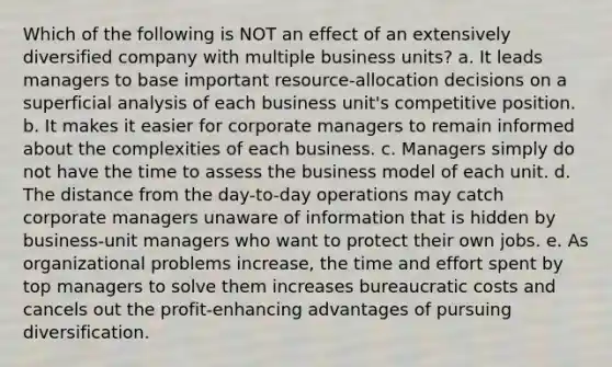 Which of the following is NOT an effect of an extensively diversified company with multiple business units? a. It leads managers to base important resource-allocation decisions on a superficial analysis of each business unit's competitive position. b. It makes it easier for corporate managers to remain informed about the complexities of each business. c. Managers simply do not have the time to assess the business model of each unit. d. The distance from the day-to-day operations may catch corporate managers unaware of information that is hidden by business-unit managers who want to protect their own jobs. e. As organizational problems increase, the time and effort spent by top managers to solve them increases bureaucratic costs and cancels out the profit-enhancing advantages of pursuing diversification.