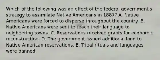 Which of the following was an effect of the federal government's strategy to assimilate Native Americans in 1887? A. Native Americans were forced to disperse throughout the country. B. Native Americans were sent to teach their language to neighboring towns. C. Reservations received grants for economic reconstruction. D. The government issued additional land to Native American reservations. E. Tribal rituals and languages were banned.