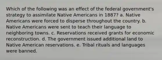 Which of the following was an effect of the federal government's strategy to assimilate Native Americans in 1887? a. Native Americans were forced to disperse throughout the country. b. Native Americans were sent to teach their language to neighboring towns. c. Reservations received grants for economic reconstruction. d. The government issued additional land to Native American reservations. e. Tribal rituals and languages were banned.