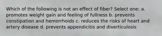 Which of the following is not an effect of fiber? Select one: a. promotes weight gain and feeling of fullness b. prevents constipation and hemorrhoids c. reduces the risks of heart and artery disease d. prevents appendicitis and diverticulosis