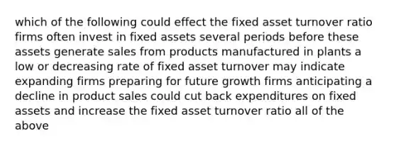 which of the following could effect the fixed asset turnover ratio firms often invest in fixed assets several periods before these assets generate sales from products manufactured in plants a low or decreasing rate of fixed asset turnover may indicate expanding firms preparing for future growth firms anticipating a decline in product sales could cut back expenditures on fixed assets and increase the fixed asset turnover ratio all of the above