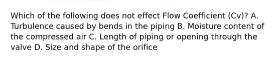 Which of the following does not effect Flow Coefficient (Cv)? A. Turbulence caused by bends in the piping B. Moisture content of the compressed air C. Length of piping or opening through the valve D. Size and shape of the orifice