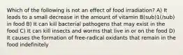 Which of the following is not an effect of food irradiation? A) It leads to a small decrease in the amount of vitamin B(sub)1(/sub) in food B) It can kill bacterial pathogens that may exist in the food C) It can kill insects and worms that live in or on the food D) It causes the formation of free-radical oxidants that remain in the food indefinitely