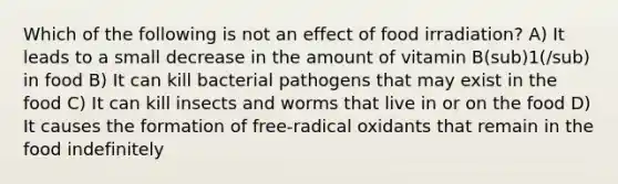 Which of the following is not an effect of food irradiation? A) It leads to a small decrease in the amount of vitamin B(sub)1(/sub) in food B) It can kill bacterial pathogens that may exist in the food C) It can kill insects and worms that live in or on the food D) It causes the formation of free-radical oxidants that remain in the food indefinitely