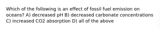 Which of the following is an effect of fossil fuel emission on oceans? A) decreased pH B) decreased carbonate concentrations C) increased CO2 absorption D) all of the above