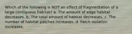 Which of the following is NOT an effect of fragmentation of a large contiguous habitat? a. The amount of edge habitat decreases. b. The total amount of habitat decreases. c. The number of habitat patches increases. d. Patch isolation increases.