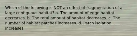 Which of the following is NOT an effect of fragmentation of a large contiguous habitat? a. The amount of edge habitat decreases. b. The total amount of habitat decreases. c. The number of habitat patches increases. d. Patch isolation increases.