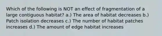 Which of the following is NOT an effect of fragmentation of a large contiguous habitat? a.) The area of habitat decreases b.) Patch isolation decreases c.) The number of habitat patches increases d.) The amount of edge habitat increases