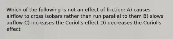 Which of the following is not an effect of friction: A) causes airflow to cross isobars rather than run parallel to them B) slows airflow C) increases the Coriolis effect D) decreases the Coriolis effect