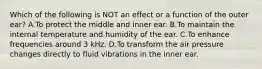 Which of the following is NOT an effect or a function of the outer ear? A.To protect the middle and inner ear. B.To maintain the internal temperature and humidity of the ear. C.To enhance frequencies around 3 kHz. D.To transform the air pressure changes directly to fluid vibrations in the inner ear.