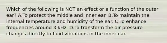 Which of the following is NOT an effect or a function of the outer ear? A.To protect the middle and inner ear. B.To maintain the internal temperature and humidity of the ear. C.To enhance frequencies around 3 kHz. D.To transform the air pressure changes directly to fluid vibrations in the inner ear.