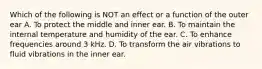 Which of the following is NOT an effect or a function of the outer ear A. To protect the middle and inner ear. B. To maintain the internal temperature and humidity of the ear. C. To enhance frequencies around 3 kHz. D. To transform the air vibrations to fluid vibrations in the inner ear.