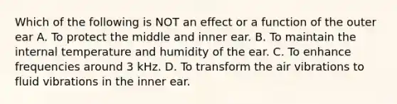 Which of the following is NOT an effect or a function of the outer ear A. To protect the middle and inner ear. B. To maintain the internal temperature and humidity of the ear. C. To enhance frequencies around 3 kHz. D. To transform the air vibrations to fluid vibrations in the inner ear.