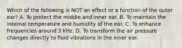 Which of the following is NOT an effect or a function of the outer ear? A. To protect the middle and inner ear. B. To maintain the internal temperature and humidity of the ear. C. To enhance frequencies around 3 kHz. D. To transform the air pressure changes directly to fluid vibrations in the inner ear.