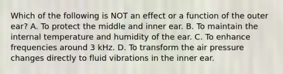 Which of the following is NOT an effect or a function of the outer ear? A. To protect the middle and inner ear. B. To maintain the internal temperature and humidity of the ear. C. To enhance frequencies around 3 kHz. D. To transform the air pressure changes directly to fluid vibrations in the inner ear.