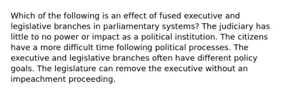 Which of the following is an effect of fused executive and legislative branches in parliamentary systems? The judiciary has little to no power or impact as a political institution. The citizens have a more difficult time following political processes. The executive and legislative branches often have different policy goals. The legislature can remove the executive without an impeachment proceeding.