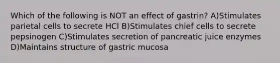 Which of the following is NOT an effect of gastrin? A)Stimulates parietal cells to secrete HCl B)Stimulates chief cells to secrete pepsinogen C)Stimulates secretion of pancreatic juice enzymes D)Maintains structure of gastric mucosa