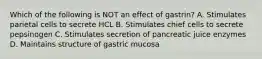 Which of the following is NOT an effect of gastrin? A. Stimulates parietal cells to secrete HCL B. Stimulates chief cells to secrete pepsinogen C. Stimulates secretion of pancreatic juice enzymes D. Maintains structure of gastric mucosa